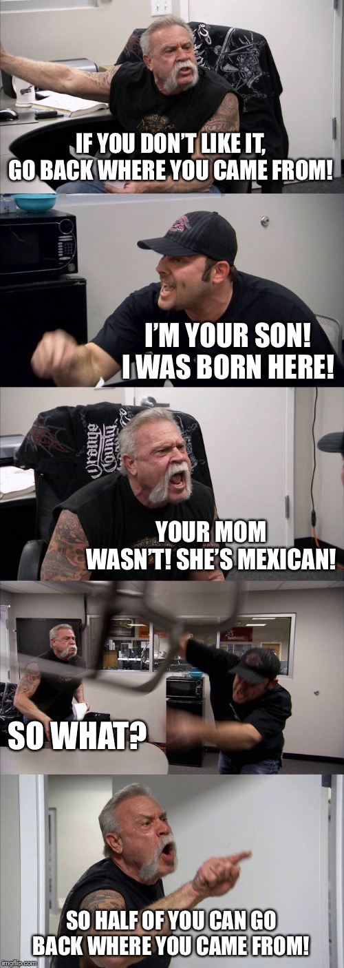 American Chopper Argument Meme | IF YOU DON’T LIKE IT, GO BACK WHERE YOU CAME FROM! I’M YOUR SON! I WAS BORN HERE! YOUR MOM WASN’T! SHE’S MEXICAN! SO WHAT? SO HALF OF YOU CAN GO BACK WHERE YOU CAME FROM! | image tagged in memes,american chopper argument | made w/ Imgflip meme maker