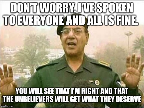 Chemical Ali | DON’T WORRY. I’VE SPOKEN TO EVERYONE AND ALL IS FINE. YOU WILL SEE THAT I’M RIGHT AND THAT THE UNBELIEVERS WILL GET WHAT THEY DESERVE | image tagged in chemical ali | made w/ Imgflip meme maker