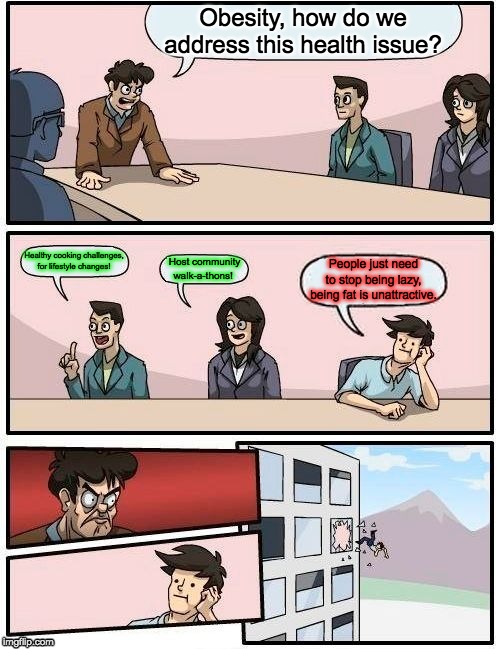 Boardroom Meeting Suggestion | Obesity, how do we address this health issue? Healthy cooking challenges, for lifestyle changes! Host community
walk-a-thons! People just need to stop being lazy, being fat is unattractive. | image tagged in memes,boardroom meeting suggestion | made w/ Imgflip meme maker