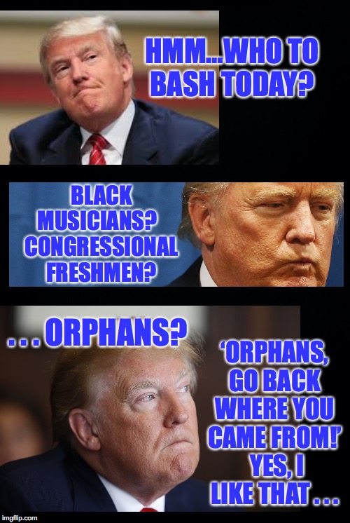 5 am.  First crap of the day. | HMM…WHO TO BASH TODAY? BLACK MUSICIANS?   CONGRESSIONAL FRESHMEN? ‘ORPHANS, GO BACK WHERE YOU CAME FROM!’  YES, I LIKE THAT . . . . . . ORPHANS? | image tagged in black background,trump,presidential decisions | made w/ Imgflip meme maker