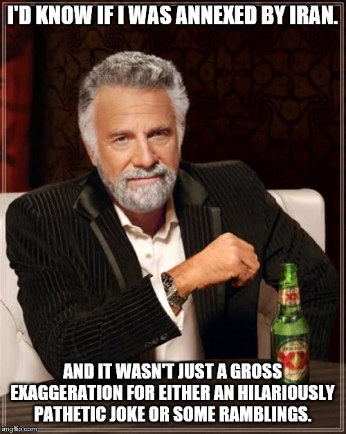 The Most Interesting Man In The World Meme | I'D KNOW IF I WAS ANNEXED BY IRAN. AND IT WASN'T JUST A GROSS EXAGGERATION FOR EITHER AN HILARIOUSLY PATHETIC JOKE OR SOME RAMBLINGS. | image tagged in memes,the most interesting man in the world | made w/ Imgflip meme maker