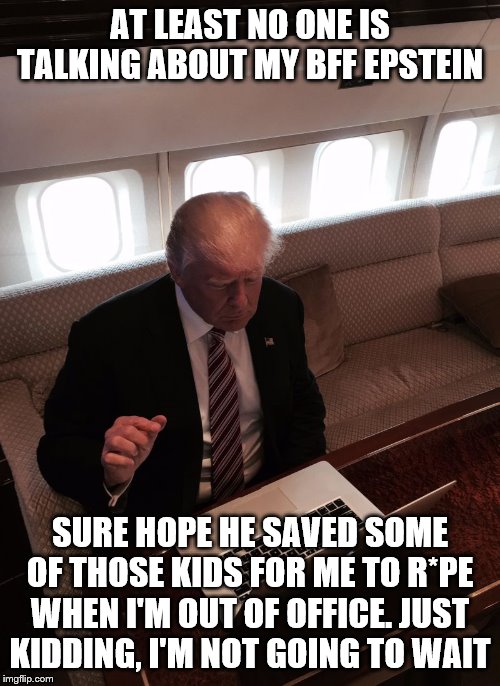 Donald trump typing | AT LEAST NO ONE IS TALKING ABOUT MY BFF EPSTEIN; SURE HOPE HE SAVED SOME OF THOSE KIDS FOR ME TO R*PE WHEN I'M OUT OF OFFICE. JUST KIDDING, I'M NOT GOING TO WAIT | image tagged in donald trump typing | made w/ Imgflip meme maker