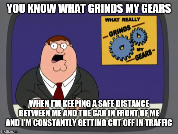 Peter Griffin News Meme | YOU KNOW WHAT GRINDS MY GEARS; WHEN I'M KEEPING A SAFE DISTANCE BETWEEN ME AND THE CAR IN FRONT OF ME AND I'M CONSTANTLY GETTING CUT OFF IN TRAFFIC | image tagged in memes,peter griffin news | made w/ Imgflip meme maker