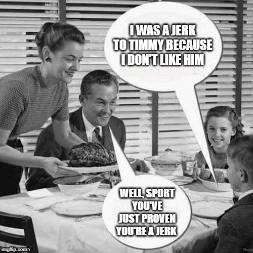 Stop Jerking Around | I WAS A JERK TO TIMMY BECAUSE I DON'T LIKE HIM; WELL, SPORT
YOU'VE JUST PROVEN YOU'RE A JERK | image tagged in vintage family dinner,jerks,mean people,be kind | made w/ Imgflip meme maker