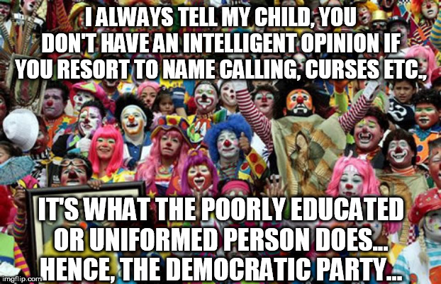 Send in the Clowns | I ALWAYS TELL MY CHILD, YOU DON'T HAVE AN INTELLIGENT OPINION IF YOU RESORT TO NAME CALLING, CURSES ETC., IT'S WHAT THE POORLY EDUCATED OR UNIFORMED PERSON DOES... HENCE, THE DEMOCRATIC PARTY... | image tagged in clowns,racist,democrats,memes,alexandria ocasio-cortez,nancy pelosi | made w/ Imgflip meme maker