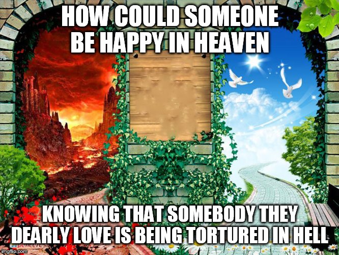 Heaven and hell | HOW COULD SOMEONE BE HAPPY IN HEAVEN; KNOWING THAT SOMEBODY THEY DEARLY LOVE IS BEING TORTURED IN HELL | image tagged in heaven and hell,heaven,hell,heaven hell,happiness,torture | made w/ Imgflip meme maker
