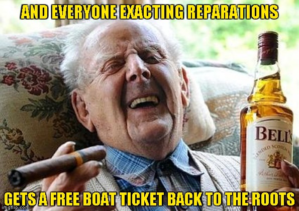 old man drinking and smoking | AND EVERYONE EXACTING REPARATIONS GETS A FREE BOAT TICKET BACK TO THE ROOTS | image tagged in old man drinking and smoking | made w/ Imgflip meme maker