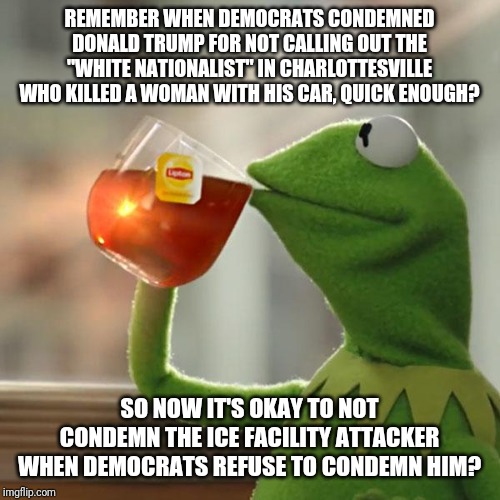 So they're racists too, I'm guessing, with their crappy logic. | REMEMBER WHEN DEMOCRATS CONDEMNED DONALD TRUMP FOR NOT CALLING OUT THE "WHITE NATIONALIST" IN CHARLOTTESVILLE WHO KILLED A WOMAN WITH HIS CAR, QUICK ENOUGH? SO NOW IT'S OKAY TO NOT CONDEMN THE ICE FACILITY ATTACKER WHEN DEMOCRATS REFUSE TO CONDEMN HIM? | image tagged in memes,but thats none of my business,kermit the frog | made w/ Imgflip meme maker