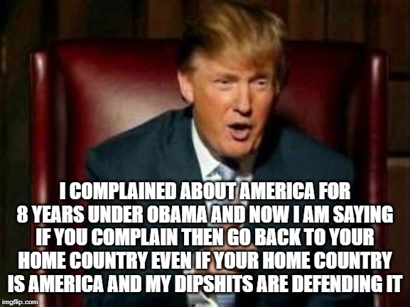 Donald Trump | I COMPLAINED ABOUT AMERICA FOR 8 YEARS UNDER OBAMA AND NOW I AM SAYING IF YOU COMPLAIN THEN GO BACK TO YOUR HOME COUNTRY EVEN IF YOUR HOME COUNTRY IS AMERICA AND MY DIPSHITS ARE DEFENDING IT | image tagged in donald trump | made w/ Imgflip meme maker