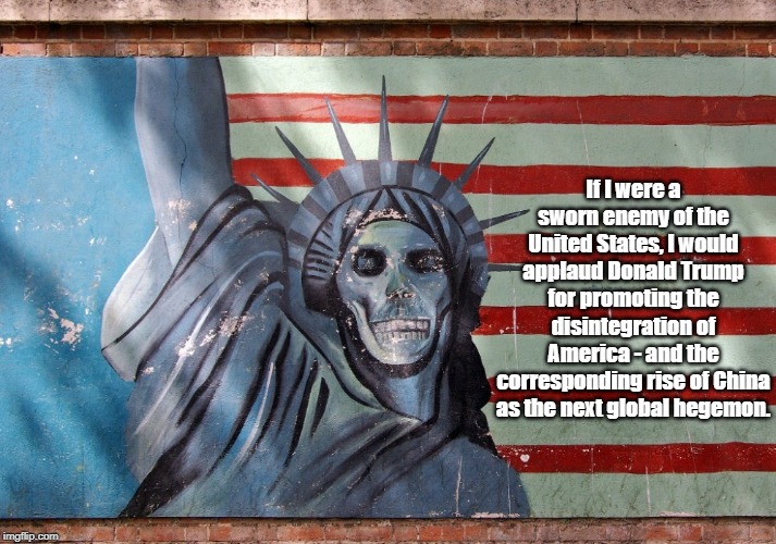 "If I Were A Sworn Enemy Of The United States..." | If I were a sworn enemy of the United States, I would applaud Donald Trump for promoting the disintegration of America - and the corresponding rise of China as the next global hegemon. | image tagged in treachery,traitor in the white house,trump,global hegemony,sworn enemy of the united states,america's decline | made w/ Imgflip meme maker