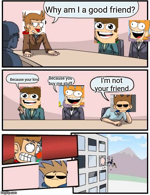 Boardroom Meeting Suggestion Meme | Why am I a good friend? Because your kind; Because you buy me stuff; I'm not your friend | image tagged in memes,boardroom meeting suggestion | made w/ Imgflip meme maker