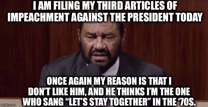 Al Green is back | I AM FILING MY THIRD ARTICLES OF IMPEACHMENT AGAINST THE PRESIDENT TODAY; ONCE AGAIN MY REASON IS THAT I DON’T LIKE HIM, AND HE THINKS I’M THE ONE WHO SANG “LET’S STAY TOGETHER” IN THE ‘70S. | image tagged in trump impeachment,democrats,memes | made w/ Imgflip meme maker