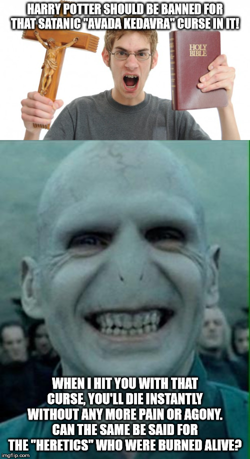 HARRY POTTER SHOULD BE BANNED FOR THAT SATANIC "AVADA KEDAVRA" CURSE IN IT! WHEN I HIT YOU WITH THAT CURSE, YOU'LL DIE INSTANTLY WITHOUT ANY MORE PAIN OR AGONY. CAN THE SAME BE SAID FOR THE "HERETICS" WHO WERE BURNED ALIVE? | image tagged in voldemort grin,angry christian | made w/ Imgflip meme maker