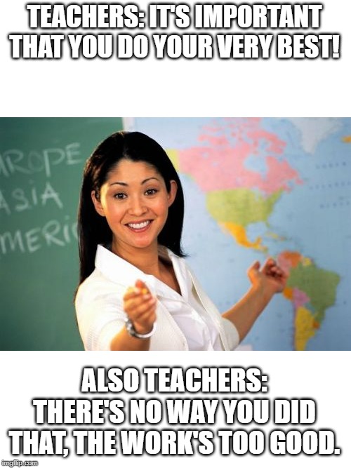 Unhelpful High School Teacher Meme | TEACHERS: IT'S IMPORTANT THAT YOU DO YOUR VERY BEST! ALSO TEACHERS: THERE'S NO WAY YOU DID THAT, THE WORK'S TOO GOOD. | image tagged in memes,unhelpful high school teacher | made w/ Imgflip meme maker