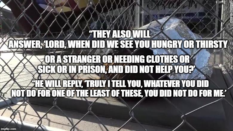 “THEY ALSO WILL ANSWER, ‘LORD, WHEN DID WE SEE YOU HUNGRY OR THIRSTY; OR A STRANGER OR NEEDING CLOTHES OR SICK OR IN PRISON, AND DID NOT HELP YOU?’; “HE WILL REPLY, ‘TRULY I TELL YOU, WHATEVER YOU DID NOT DO FOR ONE OF THE LEAST OF THESE, YOU DID NOT DO FOR ME.’ | made w/ Imgflip meme maker