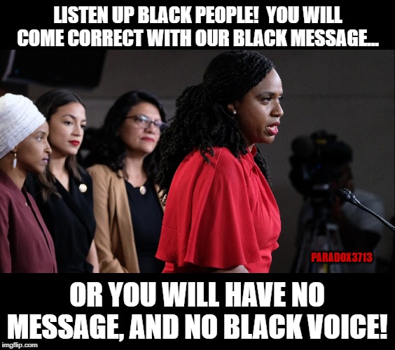 Rep. Pressley goes Militant on Black People. Tells them to get back in step. | LISTEN UP BLACK PEOPLE!  YOU WILL COME CORRECT WITH OUR BLACK MESSAGE... PARADOX3713; OR YOU WILL HAVE NO MESSAGE, AND NO BLACK VOICE! | image tagged in memes,aoc,nancy pelosi,liberals,politics,squad | made w/ Imgflip meme maker
