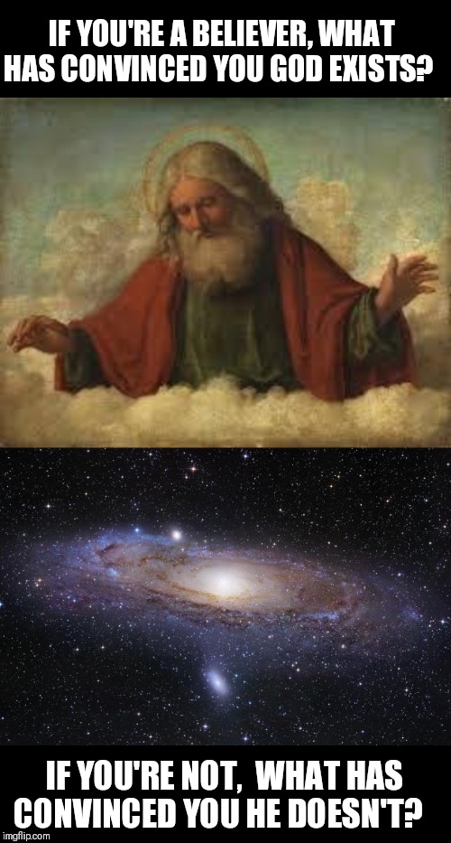 Share your best argument for or against the existence of God. Or maybe you're somewhere in the middle. |  IF YOU'RE A BELIEVER, WHAT HAS CONVINCED YOU GOD EXISTS? IF YOU'RE NOT,  WHAT HAS CONVINCED YOU HE DOESN'T? | image tagged in god,god religion universe,athiest,believe,agnostic | made w/ Imgflip meme maker