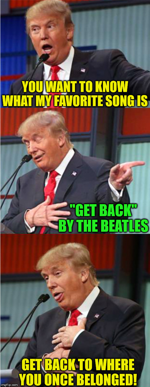 Get Back JoJo! | YOU WANT TO KNOW WHAT MY FAVORITE SONG IS; "GET BACK" BY THE BEATLES; GET BACK TO WHERE YOU ONCE BELONGED! | image tagged in bad pun trump,memes,get outta here,the beatles,song of my people,one does not simply | made w/ Imgflip meme maker