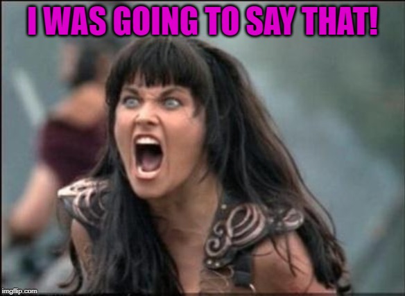 Angry Xena | I WAS GOING TO SAY THAT! | image tagged in angry xena | made w/ Imgflip meme maker