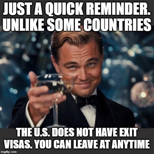 Leonardo Dicaprio Cheers | JUST A QUICK REMINDER. UNLIKE SOME COUNTRIES; THE U.S. DOES NOT HAVE EXIT VISAS. YOU CAN LEAVE AT ANYTIME | image tagged in memes,leonardo dicaprio cheers | made w/ Imgflip meme maker