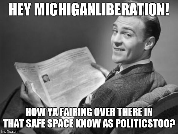 50's newspaper | HEY MICHIGANLIBERATION! HOW YA FAIRING OVER THERE IN THAT SAFE SPACE KNOW AS POLITICSTOO? | image tagged in 50's newspaper | made w/ Imgflip meme maker