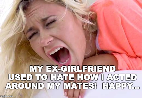 Screaming Girlfriend | MY EX-GIRLFRIEND USED TO HATE HOW I ACTED AROUND MY MATES!  HAPPY... | image tagged in screaming girlfriend | made w/ Imgflip meme maker