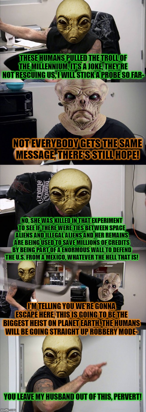 Be the better human. Save an alien such as, yours truly, today. | THESE HUMANS PULLED THE TROLL OF THE MILLENNIUM, IT'S A JOKE, THEY'RE NOT RESCUING US, I WILL STICK A PROBE SO FAR-; NOT EVERYBODY GETS THE SAME MESSAGE, THERE'S STILL HOPE! NO, SHE WAS KILLED IN THAT EXPERIMENT TO SEE IF THERE WERE TIES BETWEEN SPACE ALIENS AND ILLEGAL ALIENS AND HER REMAINS ARE BEING USED TO SAVE MILLIONS OF CREDITS BY BEING PART OF A ENORMOUS WALL TO DEFEND THE U.S. FROM A MEXICO, WHATEVER THE HELL THAT IS! I'M TELLING YOU WE'RE GONNA ESCAPE HERE, THIS IS GOING TO BE THE BIGGEST HEIST ON PLANET EARTH. THE HUMANS WILL BE GOING STRAIGHT UP ROBBERY MODE-; YOU LEAVE MY HUSBAND OUT OF THIS, PERVERT! | image tagged in memes,american chopper argument,area 51,area 51 raid,ancient aliens,aliens | made w/ Imgflip meme maker