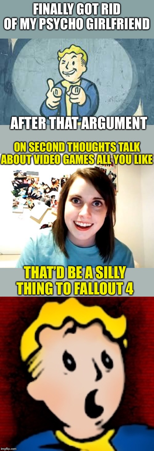 Worse than a Deathclaw and radiation sickness combined? | FINALLY GOT RID OF MY PSYCHO GIRLFRIEND; AFTER THAT ARGUMENT; ON SECOND THOUGHTS TALK ABOUT VIDEO GAMES ALL YOU LIKE; THAT’D BE A SILLY THING TO FALLOUT 4 | image tagged in memes,overly attached girlfriend,fallout,video games,giveuahint,please feature this quickly | made w/ Imgflip meme maker