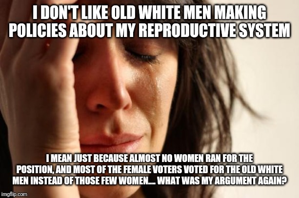 First World Problems Meme | I DON'T LIKE OLD WHITE MEN MAKING POLICIES ABOUT MY REPRODUCTIVE SYSTEM; I MEAN JUST BECAUSE ALMOST NO WOMEN RAN FOR THE POSITION, AND MOST OF THE FEMALE VOTERS VOTED FOR THE OLD WHITE MEN INSTEAD OF THOSE FEW WOMEN.... WHAT WAS MY ARGUMENT AGAIN? | image tagged in memes,first world problems | made w/ Imgflip meme maker