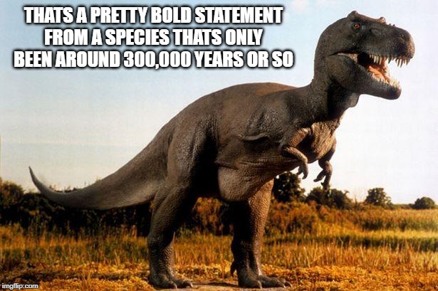 dinosaur | THATS A PRETTY BOLD STATEMENT FROM A SPECIES THATS ONLY BEEN AROUND 300,000 YEARS OR SO | image tagged in dinosaur | made w/ Imgflip meme maker