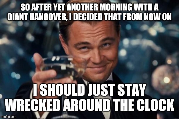 Leonardo Dicaprio Cheers Meme | SO AFTER YET ANOTHER MORNING WITH A GIANT HANGOVER, I DECIDED THAT FROM NOW ON; I SHOULD JUST STAY WRECKED AROUND THE CLOCK | image tagged in memes,leonardo dicaprio cheers | made w/ Imgflip meme maker