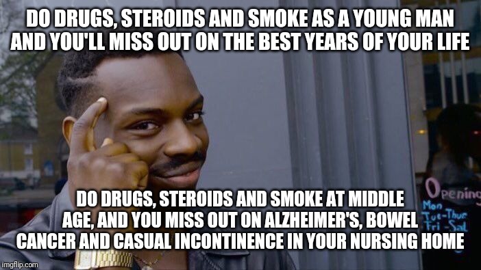 Roll Safe Think About It Meme | DO DRUGS, STEROIDS AND SMOKE AS A YOUNG MAN AND YOU'LL MISS OUT ON THE BEST YEARS OF YOUR LIFE; DO DRUGS, STEROIDS AND SMOKE AT MIDDLE AGE, AND YOU MISS OUT ON ALZHEIMER'S, BOWEL CANCER AND CASUAL INCONTINENCE IN YOUR NURSING HOME | image tagged in memes,roll safe think about it | made w/ Imgflip meme maker