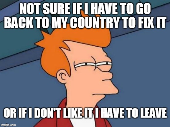 Futurama Fry Meme | NOT SURE IF I HAVE TO GO BACK TO MY COUNTRY TO FIX IT; OR IF I DON'T LIKE IT I HAVE TO LEAVE | image tagged in memes,futurama fry | made w/ Imgflip meme maker
