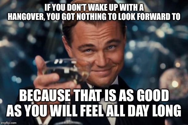 Leonardo Dicaprio Cheers Meme | IF YOU DON’T WAKE UP WITH A HANGOVER, YOU GOT NOTHING TO LOOK FORWARD TO BECAUSE THAT IS AS GOOD AS YOU WILL FEEL ALL DAY LONG | image tagged in memes,leonardo dicaprio cheers | made w/ Imgflip meme maker