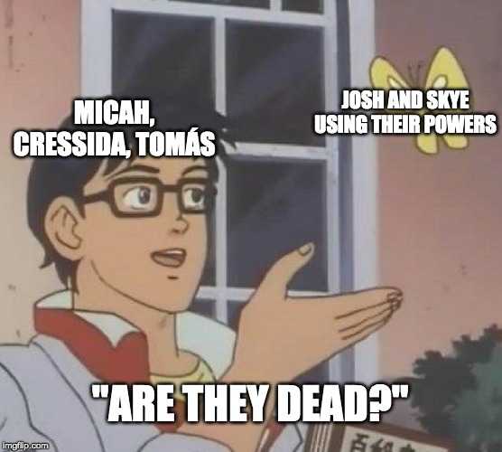 Is This A Pigeon Meme | JOSH AND SKYE USING THEIR POWERS; MICAH, CRESSIDA, TOMÁS; "ARE THEY DEAD?" | image tagged in memes,is this a pigeon | made w/ Imgflip meme maker