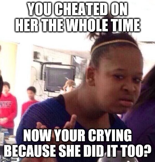 Black Girl Wat |  YOU CHEATED ON HER THE WHOLE TIME; NOW YOUR CRYING BECAUSE SHE DID IT TOO? | image tagged in memes,black girl wat | made w/ Imgflip meme maker