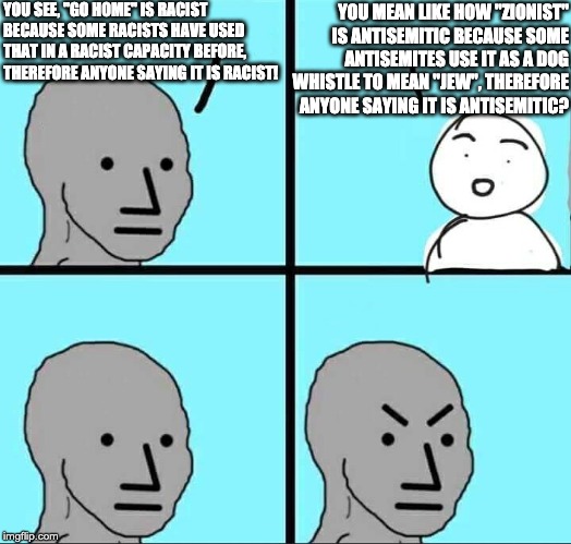 Angry NPC Meme | YOU SEE, "GO HOME" IS RACIST BECAUSE SOME RACISTS HAVE USED THAT IN A RACIST CAPACITY BEFORE, THEREFORE ANYONE SAYING IT IS RACIST! YOU MEAN LIKE HOW "ZIONIST" IS ANTISEMITIC BECAUSE SOME ANTISEMITES USE IT AS A DOG WHISTLE TO MEAN "JEW", THEREFORE ANYONE SAYING IT IS ANTISEMITIC? | image tagged in angry npc meme | made w/ Imgflip meme maker
