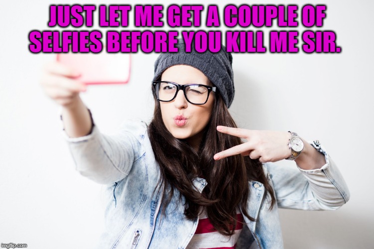 Millenial | JUST LET ME GET A COUPLE OF SELFIES BEFORE YOU KILL ME SIR. | image tagged in millenial | made w/ Imgflip meme maker