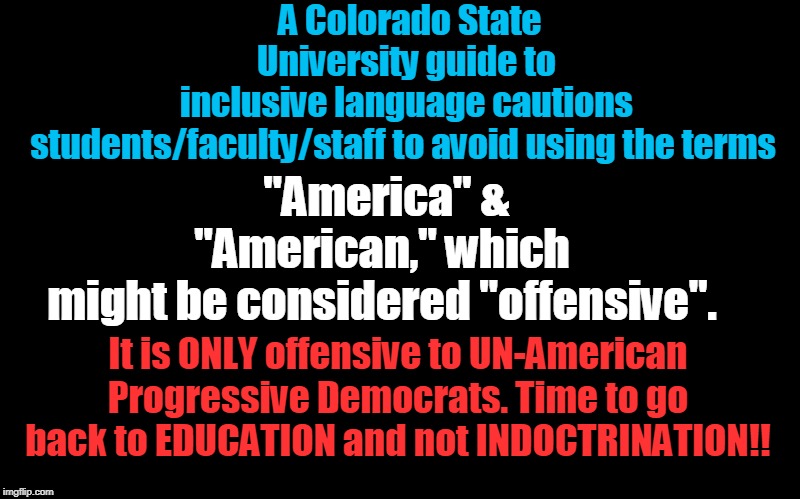 Education vs Indoctrination.... | A Colorado State University guide to inclusive language cautions students/faculty/staff to avoid using the terms; "America" & "American," which might be considered "offensive". It is ONLY offensive to UN-American Progressive Democrats. Time to go back to EDUCATION and not INDOCTRINATION!! | image tagged in politics,political meme,political,political correctness,political memes | made w/ Imgflip meme maker