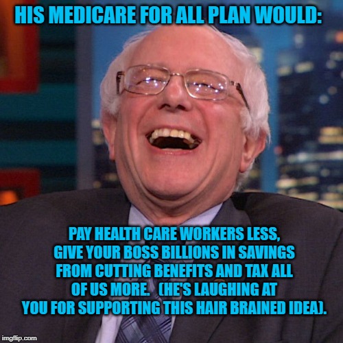 Bernie Sanders laughing | HIS MEDICARE FOR ALL PLAN WOULD:; PAY HEALTH CARE WORKERS LESS, GIVE YOUR BOSS BILLIONS IN SAVINGS FROM CUTTING BENEFITS AND TAX ALL OF US MORE.   (HE'S LAUGHING AT YOU FOR SUPPORTING THIS HAIR BRAINED IDEA). | image tagged in bernie sanders laughing | made w/ Imgflip meme maker