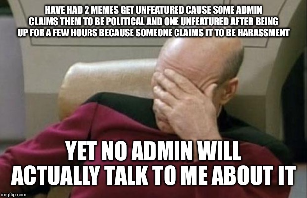 Despite the hundreds of other political memes I have seen in the “fun” section | HAVE HAD 2 MEMES GET UNFEATURED CAUSE SOME ADMIN CLAIMS THEM TO BE POLITICAL AND ONE UNFEATURED AFTER BEING UP FOR A FEW HOURS BECAUSE SOMEONE CLAIMS IT TO BE HARASSMENT; YET NO ADMIN WILL ACTUALLY TALK TO ME ABOUT IT | image tagged in memes,captain picard facepalm | made w/ Imgflip meme maker