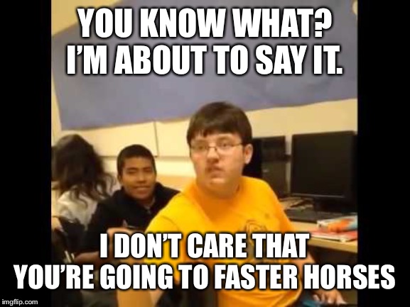 You know what? I'm about to say it | YOU KNOW WHAT? I’M ABOUT TO SAY IT. I DON’T CARE THAT YOU’RE GOING TO FASTER HORSES | image tagged in you know what i'm about to say it | made w/ Imgflip meme maker