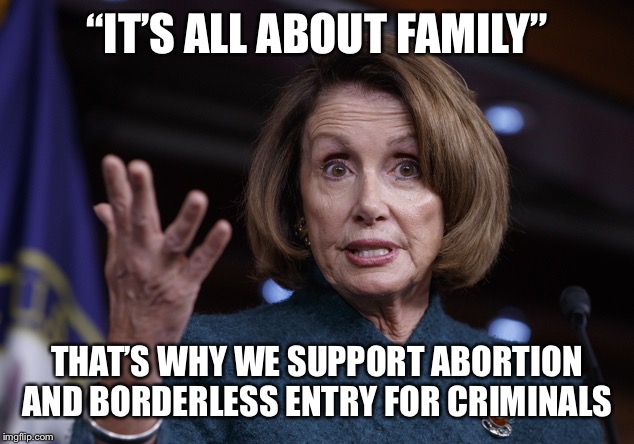 Good old Nancy Pelosi | “IT’S ALL ABOUT FAMILY”; THAT’S WHY WE SUPPORT ABORTION AND BORDERLESS ENTRY FOR CRIMINALS | image tagged in good old nancy pelosi | made w/ Imgflip meme maker