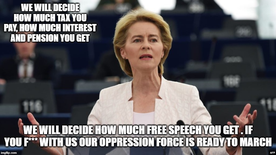 von der Leyen | WE WILL DECIDE HOW MUCH TAX YOU PAY, HOW MUCH INTEREST AND PENSION YOU GET; WE WILL DECIDE HOW MUCH FREE SPEECH YOU GET . IF YOU F*** WITH US OUR OPPRESSION FORCE IS READY TO MARCH | image tagged in von der leyen | made w/ Imgflip meme maker