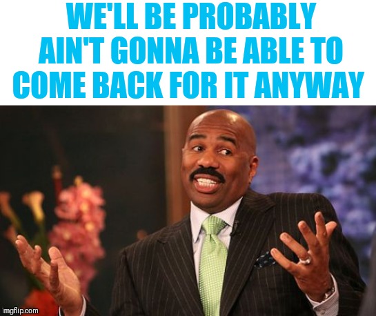 Steve Harvey Meme | WE'LL BE PROBABLY AIN'T GONNA BE ABLE TO COME BACK FOR IT ANYWAY | image tagged in memes,steve harvey | made w/ Imgflip meme maker