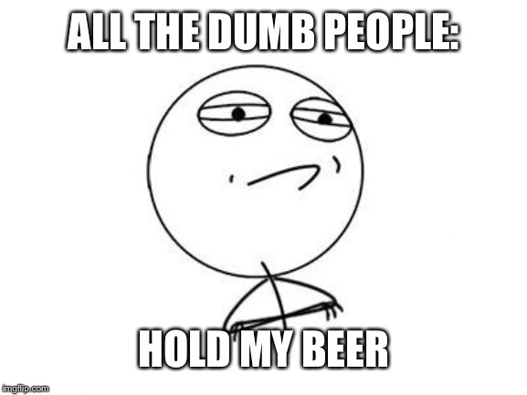 Challenge Accepted Rage Face Meme | ALL THE DUMB PEOPLE: HOLD MY BEER | image tagged in memes,challenge accepted rage face | made w/ Imgflip meme maker