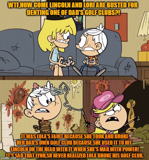 Lola The Golf-Club Breaker | WTF,HOW COME LINCOLN AND LORI ARE BUSTED FOR 
DENTING ONE OF DAD'S GOLF CLUBS?! IT WAS LOLA'S FAULT BECAUSE SHE TOOK AND BROKE
HER DAD'S OWN GOLF CLUB BECAUSE SHE USED IT TO HIT 
LINCOLN ON THE HEAD WITH IT WHEN SHE'S MAD WITH POWER!
IT'S SAD THAT LYNN,SR NEVER REALIZED LOLA BROKE HIS GOLF CLUB. | image tagged in the loud house | made w/ Imgflip meme maker