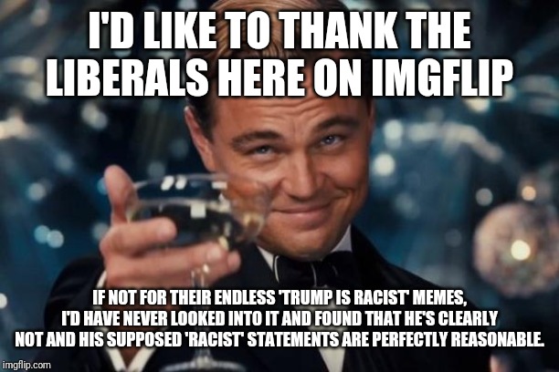 Minorities for Trump. 2020 | I'D LIKE TO THANK THE LIBERALS HERE ON IMGFLIP; IF NOT FOR THEIR ENDLESS 'TRUMP IS RACIST' MEMES, I'D HAVE NEVER LOOKED INTO IT AND FOUND THAT HE'S CLEARLY NOT AND HIS SUPPOSED 'RACIST' STATEMENTS ARE PERFECTLY REASONABLE. | image tagged in memes,leonardo dicaprio cheers | made w/ Imgflip meme maker