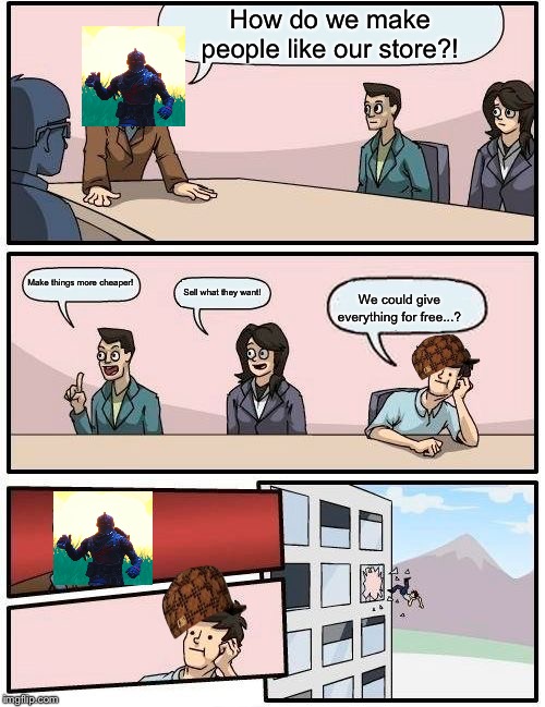 Boardroom Meeting Suggestion | How do we make people like our store?! Make things more cheaper! Sell what they want! We could give everything for free...? | image tagged in memes,boardroom meeting suggestion | made w/ Imgflip meme maker