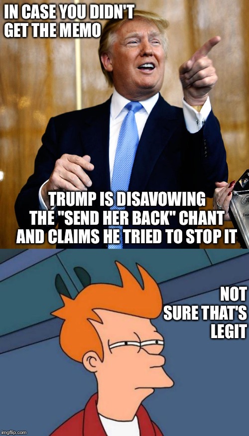 Skeptical | IN CASE YOU DIDN'T 
GET THE MEMO; TRUMP IS DISAVOWING THE "SEND HER BACK" CHANT AND CLAIMS HE TRIED TO STOP IT; NOT SURE THAT'S LEGIT | image tagged in memes,futurama fry,donal trump birthday | made w/ Imgflip meme maker